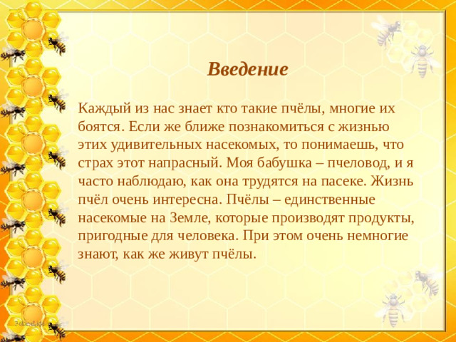 Введение  Каждый из нас знает кто такие пчёлы, многие их боятся. Если же ближе познакомиться с жизнью этих удивительных насекомых, то понимаешь, что страх этот напрасный. Моя бабушка – пчеловод, и я часто наблюдаю, как она трудятся на пасеке. Жизнь пчёл очень интересна. Пчёлы – единственные насекомые на Земле, которые производят продукты, пригодные для человека. При этом очень немногие знают, как же живут пчёлы.