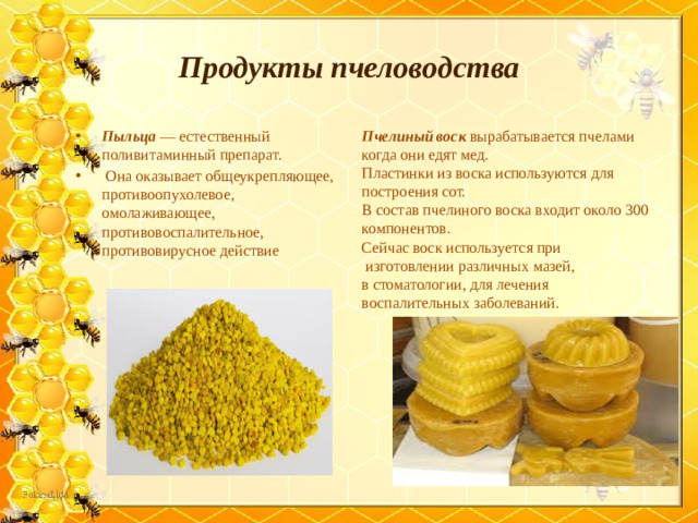 Продукты пчеловодства Пыльца — естественный поливитаминный препарат.  Она оказывает общеукрепляющее, противоопухолевое, омолаживающее, противовоспалительное, противовирусное действие Пчелиный воск вырабатывается пчелами когда они едят мед. Пластинки из воска используются для построения сот. В состав пчелиного воска входит около 300 компонентов. Сейчас воск используется при  изготовлении различных мазей, в стоматологии, для лечения воспалительных заболеваний.