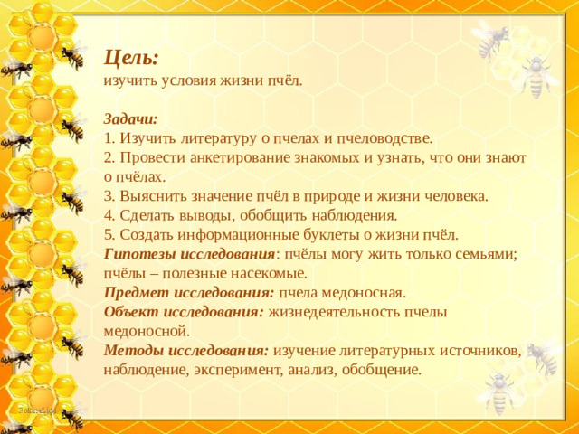 Цель: изучить условия жизни пчёл. Задачи: 1. Изучить литературу о пчелах и пчеловодстве. 2. Провести анкетирование знакомых и узнать, что они знают о пчёлах. 3. Выяснить значение пчёл в природе и жизни человека. 4. Сделать выводы, обобщить наблюдения. 5. Создать информационные буклеты о жизни пчёл. Гипотезы исследования : пчёлы могу жить только семьями; пчёлы – полезные насекомые. Предмет исследования: пчела медоносная. Объект исследования: жизнедеятельность пчелы медоносной. Методы исследования: изучение литературных источников, наблюдение, эксперимент, анализ, обобщение.