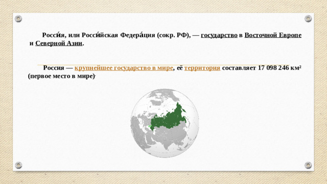 Росси́я, или Росси́йская Федера́ция (сокр. РФ), —  государство  в  Восточной Европе  и  Северной Азии .    Россия —  крупнейшее государство в мире , её  территория  составляет 17 098 246 км²  (первое место в мире) .