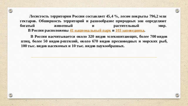 Лесистость территории России составляет 45,4 %, лесом покрыты 796,2 млн гектаров. Обширность территорий и разнообразие природных зон определяют богатый животный и растительный мир.  В России расположены  41 национальный парк  и  103 заповедника .  В России насчитывается около 320 видов млекопитающих, более 700 видов птиц, более 50 видов рептилий, около 670 видов пресноводных и морских рыб, 100 тыс. видов насекомых и 10 тыс. видов паукообразных.