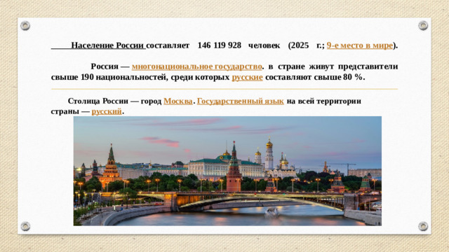 Население России  составляет 146 119 928  человек (2025 г.;  9-е место в мире ).   Россия —  многонациональное государство . в стране живут представители свыше 190 национальностей, среди которых  русские  составляют свыше 80 %.  Столица России — город  Москва .  Государственный язык  на всей территории страны —  русский .