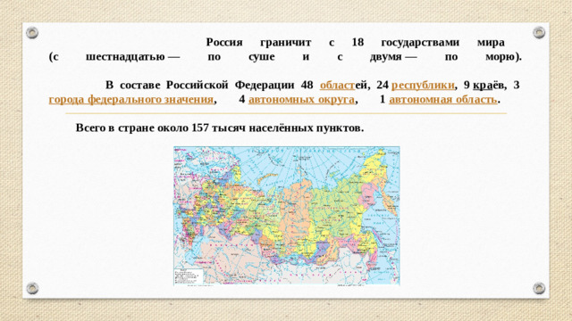 Россия граничит с 18 государствами мира  (с шестнадцатью — по суше и с двумя — по морю).   В составе Российской Федерации 48 област ей, 24  республики , 9  кра ёв, 3  города федерального значения , 4  автономных округа , 1  автономная область .   Всего в стране около 157 тысяч населённых пунктов.