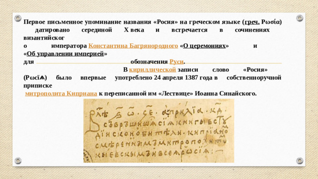 Первое письменное упоминание названия «Росия» на греческом языке ( греч.  Ρωσία)  датировано серединой X века и встречается в сочинениях  византийског  о императора  Константина Багрянородного  « О церемониях » и  « Об управлении империей »  для обозначения  Руси .  В  кириллической  записи слово «Росия»  (Рωсїѧ) было впервые употреблено 24 апреля 1387 года в собственноручной приписке    митрополита Киприана  к переписанной им «Лествице» Иоанна Синайского. 