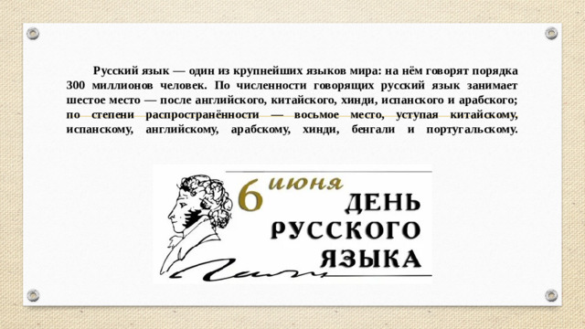 Русский язык — один из крупнейших языков мира: на нём говорят порядка 300 миллионов человек. По численности говорящих русский язык занимает шестое место — после английского, китайского, хинди, испанского и арабского; по степени распространённости — восьмое место, уступая китайскому, испанскому, английскому, арабскому, хинди, бенгали и португальскому.