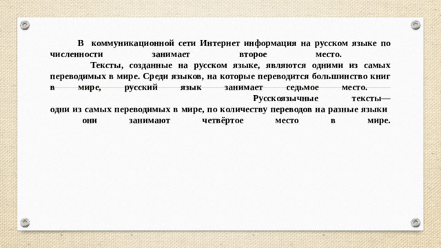 В коммуникационной сети Интернет информация на русском языке по численности занимает второе место.  Тексты, созданные на русском языке, являются одними из самых переводимых в мире. Среди языков, на которые переводится большинство книг в мире, русский язык занимает седьмое место.  Русскоязычные тексты—  одни из самых переводимых в мире, по количеству переводов на разные языки  они занимают четвёртое место в мире.