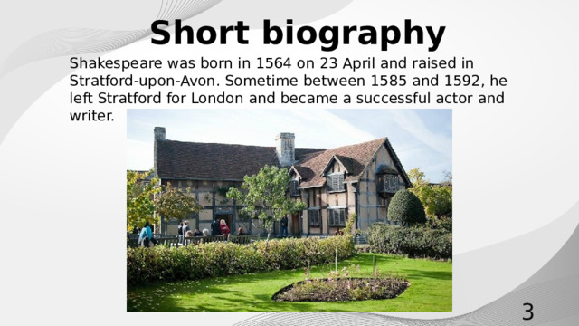 Short biography Shakespeare was born in 1564 on 23 April and raised in Stratford-upon-Avon. Sometime between 1585 and 1592, he left Stratford for London and became a successful actor and writer.