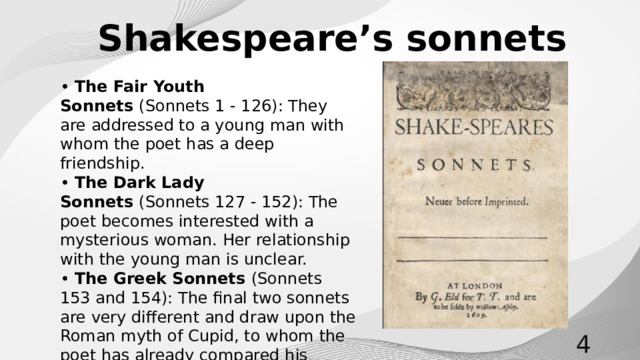 Shakespeare’s sonnets • The Fair Youth Sonnets  (Sonnets 1 - 126) ﻿ : They are addressed to a young man with whom the poet has a deep friendship. • The Dark Lady Sonnets  (Sonnets 127 - 152): The poet becomes interested with a mysterious woman. Her relationship with the young man is unclear. • The Greek Sonnets (Sonnets 153 and 154): The final two sonnets are very different and draw upon the Roman myth of Cupid, to whom the poet has already compared his muses.