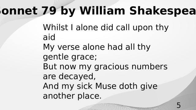 Sonnet 79 by William Shakespeare Whilst I alone did call upon thy aid My verse alone had all thy gentle grace; But now my gracious numbers are decayed, And my sick Muse doth give another place.