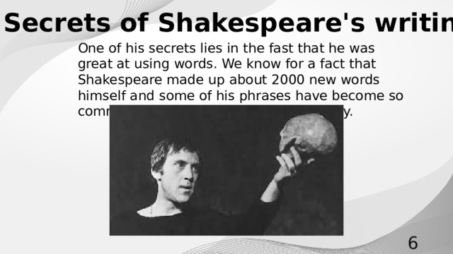 Secrets of Shakespeare's writing One of his secrets lies in the fast that he was great at using words. We know for a fact that Shakespeare made up about 2000 new words himself and some of his phrases have become so common that people use them every day.
