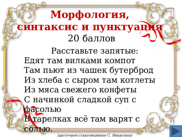 Морфология,  синтаксис и пунктуация  20 баллов Расставьте запятые: Едят там вилками компот Там пьют из чашек бутерброд Из хлеба с сыром там котлеты Из мяса свежего конфеты С начинкой сладкой суп с фасолью В тарелках всё там варят с солью.  (шуточное стихотворение С. Никитина)