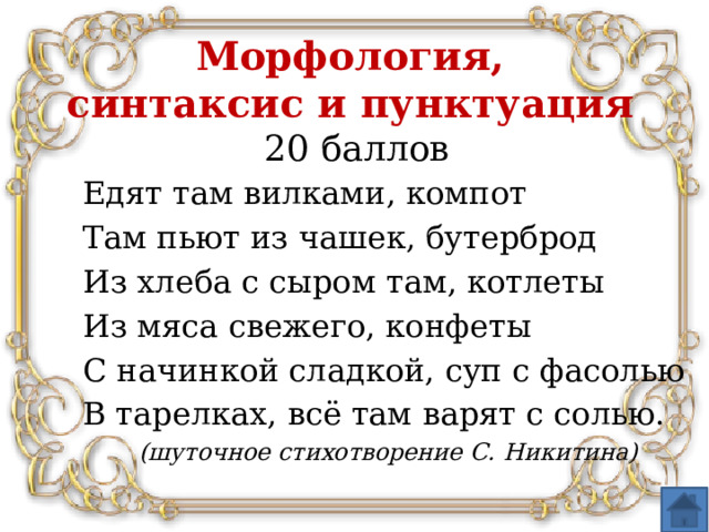 Морфология,  синтаксис и пунктуация  20 баллов Едят там вилками, компот Там пьют из чашек, бутерброд Из хлеба с сыром там, котлеты Из мяса свежего, конфеты С начинкой сладкой, суп с фасолью В тарелках, всё там варят с солью. (шуточное стихотворение С. Никитина)