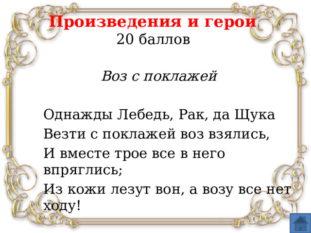 Произведения и герои  20 баллов Воз с поклажей  Однажды Лебедь, Рак, да Щука Везти с поклажей воз взялись, И вместе трое все в него впряглись; Из кожи лезут вон, а возу все нет ходу!