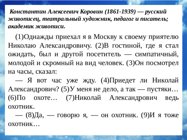 Константин Алексеевич Коровин (1861-1939) — русский живописец, театральный художник, педагог и писатель; академик живописи. (1)Однажды приехал я в Москву к своему приятелю Николаю Александровичу. (2)В гостиной, где я стал ожидать, был и другой посетитель — симпатичный, молодой и скромный на вид человек. (3)Он посмотрел на часы, сказал: — Я вот час уже жду. (4)Приедет ли Николай Александрович? (5)У меня не дело, а так — пустяки… (6)По охоте… (7)Николай Александрович ведь охотник. — (8)Да, — говорю я, — он охотник. (9)И я тоже охотник…
