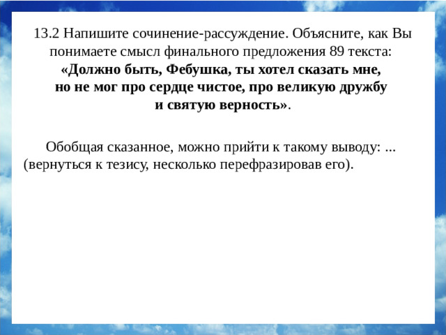 13.2 Напишите сочинение-рассуждение. Объясните, как Вы понимаете смысл финального предложения 89 текста:  «Должно быть, Фебушка, ты хотел сказать мне, но не мог про сердце чистое, про великую дружбу и святую верность» . Обобщая сказанное, можно прийти к такому выводу: ... (вернуться к тезису, несколько перефразировав его). Обобщая сказанное, можно прийти к такому выводу: истинная дружба не требует слов. Именно такие взаимоотношения сложились у рассказчика с собакой по кличке Феб.