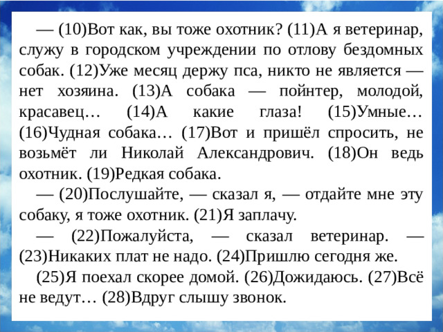 — (10)Вот как, вы тоже охотник? (11)А я ветеринар, служу в городском учреждении по отлову бездомных собак. (12)Уже месяц держу пса, никто не является — нет хозяина. (13)А собака — пойнтер, молодой, красавец… (14)А какие глаза! (15)Умные… (16)Чудная собака… (17)Вот и пришёл спросить, не возьмёт ли Николай Александрович. (18)Он ведь охотник. (19)Редкая собака. — (20)Послушайте, — сказал я, — отдайте мне эту собаку, я тоже охотник. (21)Я заплачу. — (22)Пожалуйста, — сказал ветеринар. — (23)Никаких плат не надо. (24)Пришлю сегодня же. (25)Я поехал скорее домой. (26)Дожидаюсь. (27)Всё не ведут… (28)Вдруг слышу звонок.