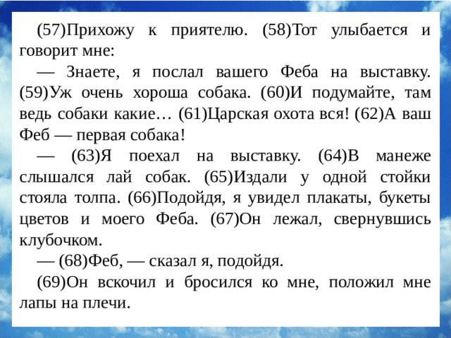 (57)Прихожу к приятелю. (58)Тот улыбается и говорит мне: — Знаете, я послал вашего Феба на выставку. (59)Уж очень хороша собака. (60)И подумайте, там ведь собаки какие… (61)Царская охота вся! (62)А ваш Феб — первая собака! — (63)Я поехал на выставку. (64)В манеже слышался лай собак. (65)Издали у одной стойки стояла толпа. (66)Подойдя, я увидел плакаты, букеты цветов и моего Феба. (67)Он лежал, свернувшись клубочком. — (68)Феб, — сказал я, подойдя. (69)Он вскочил и бросился ко мне, положил мне лапы на плечи.