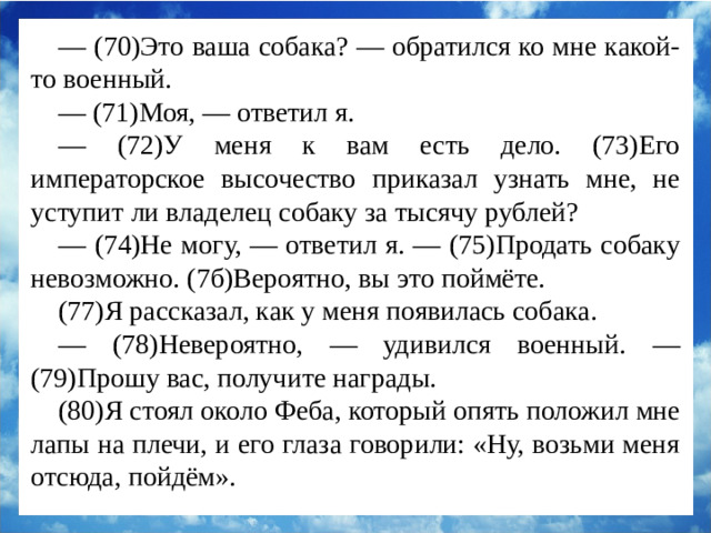 — (70)Это ваша собака? — обратился ко мне какой-то военный. — (71)Моя, — ответил я. — (72)У меня к вам есть дело. (73)Его императорское высочество приказал узнать мне, не уступит ли владелец собаку за тысячу рублей? — (74)Не могу, — ответил я. — (75)Продать собаку невозможно. (7б)Вероятно, вы это поймёте. (77)Я рассказал, как у меня появилась собака. — (78)Невероятно, — удивился военный. — (79)Прошу вас, получите награды. (80)Я стоял около Феба, который опять положил мне лапы на плечи, и его глаза говорили: «Ну, возьми меня отсюда, пойдём».