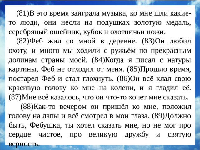 (81)В это время заиграла музыка, ко мне шли какие-то люди, они несли на подушках золотую медаль, серебряный ошейник, кубок и охотничьи ножи. (82)Феб жил со мной в деревне. (83)Он любил охоту, и много мы ходили с ружьём по прекрасным долинам страны моей. (84)Когда я писал с натуры картины, Феб не отходил от меня. (85)Прошло время, постарел Феб и стал глохнуть. (86)Он всё клал свою красивую голову ко мне на колени, и я гладил её. (87)Мне всё казалось, что он что-то хочет мне сказать.  (88)Как-то вечером он пришёл ко мне, положил голову на лапы и всё смотрел в мои глаза. (89)Должно быть, Фебушка, ты хотел сказать мне, но не мог про сердце чистое, про великую дружбу и святую верность.