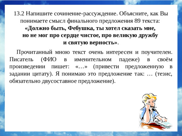 13.2 Напишите сочинение-рассуждение. Объясните, как Вы понимаете смысл финального предложения 89 текста:  «Должно быть, Фебушка, ты хотел сказать мне, но не мог про сердце чистое, про великую дружбу и святую верность» . Прочитанный мною текст очень интересен и поучителен. К.А.Коровин в своём произведении пишет: «…Фебушка, ты хотел сказать мне, но не мог про сердце чистое, про великую дружбу и святую верность». Я понимаю это предложение так: собака и её хозяин были настоящими друзьями и понимали друг друга без слов. Прочитанный мною текст очень интересен и поучителен. Писатель (ФИО в именительном падеже) в своём произведении пишет: «…» (привести предложенную в задании цитату). Я понимаю это предложение так: … (тезис, обязательно двусоставное предложение).