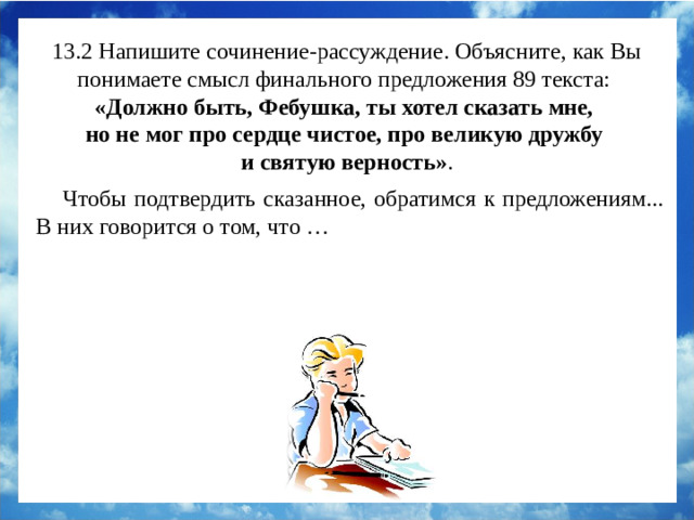 13.2 Напишите сочинение-рассуждение. Объясните, как Вы понимаете смысл финального предложения 89 текста:  «Должно быть, Фебушка, ты хотел сказать мне, но не мог про сердце чистое, про великую дружбу и святую верность» . Чтобы подтвердить сказанное, обратимся к предложениям 72 – 74. В них говорится о том, что рассказчик не уступил собаку самому царю за тысячу рублей. Настоящая дружба не продаётся. И пёс понял это: он положил лапы на плечи хозяину, и его глаза словно говорили: «Ну, возьми меня отсюда, пойдём» (предложение 80). Чтобы подтвердить сказанное, обратимся к предложениям... В них говорится о том, что …
