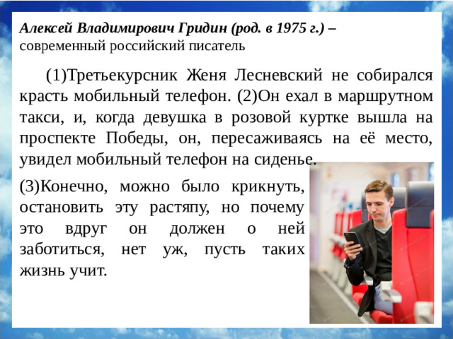 Алексей Владимирович Гридин (род. в 1975 г.) – современный российский писатель (1)Третьекурсник Женя Лесневский не собирался красть мобильный телефон. (2)Он ехал в маршрутном такси, и, когда девушка в розовой куртке вышла на проспекте Победы, он, пересаживаясь на её место, увидел мобильный телефон на сиденье. (3)Конечно, можно было крикнуть, остановить эту растяпу, но почему это вдруг он должен о ней заботиться, нет уж, пусть таких жизнь учит.