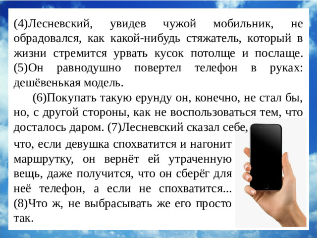 (4)Лесневский, увидев чужой мобильник, не обрадовался, как какой-нибудь стяжатель, который в жизни стремится урвать кусок потолще и послаще. (5)Он равнодушно повертел телефон в руках: дешёвенькая модель. (6)Покупать такую ерунду он, конечно, не стал бы, но, с другой стороны, как не воспользоваться тем, что досталось даром. (7)Лесневский сказал себе, что, если девушка спохватится и нагонит маршрутку, он вернёт ей утраченную вещь, даже получится, что он сберёг для неё телефон, а если не спохватится... (8)Что ж, не выбрасывать же его просто так.