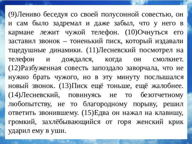 (9)Лениво беседуя со своей полусонной совестью, он и сам было задремал и даже забыл, что у него в кармане лежит чужой телефон. (10)Очнуться его заставил звонок – тоненький писк, который издавали тщедушные динамики. (11)Лесневский посмотрел на телефон и дождался, когда он смолкнет. (12)Разбуженная совесть запоздало заворчала, что не нужно брать чужого, но в эту минуту послышался новый звонок. (13)Писк ещё тоньше, ещё жалобнее. (14)Лесневский, повинуясь не то безотчетному любопытству, не то благородному порыву, решил ответить звонившему. (15)Едва он нажал на клавишу, громкий, захлёбывающийся от горя женский крик ударил ему в уши.