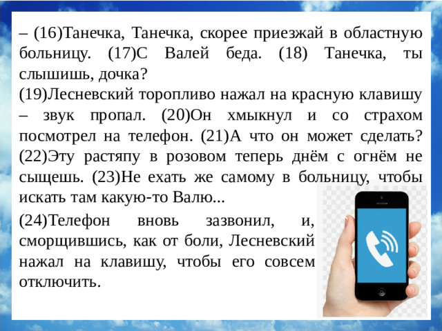 – (16)Танечка, Танечка, скорее приезжай в областную больницу. (17)С Валей беда. (18) Танечка, ты слышишь, дочка? (19)Лесневский торопливо нажал на красную клавишу – звук пропал. (20)Он хмыкнул и со страхом посмотрел на телефон. (21)А что он может сделать? (22)Эту растяпу в розовом теперь днём с огнём не сыщешь. (23)Не ехать же самому в больницу, чтобы искать там какую-то Валю... (24)Телефон вновь зазвонил, и, сморщившись, как от боли, Лесневский нажал на клавишу, чтобы его совсем отключить.