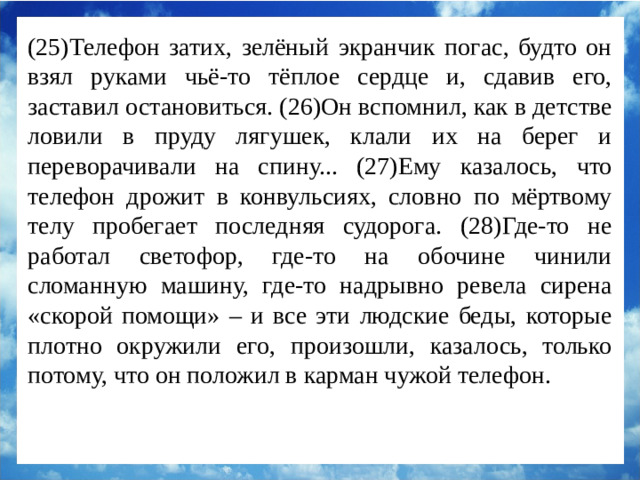 (25)Телефон затих, зелёный экранчик погас, будто он взял руками чьё-то тёплое сердце и, сдавив его, заставил остановиться. (26)Он вспомнил, как в детстве ловили в пруду лягушек, клали их на берег и переворачивали на спину... (27)Ему казалось, что телефон дрожит в конвульсиях, словно по мёртвому телу пробегает последняя судорога. (28)Где-то не работал светофор, где-то на обочине чинили сломанную машину, где-то надрывно ревела сирена «скорой помощи» – и все эти людские беды, которые плотно окружили его, произошли, казалось, только потому, что он положил в карман чужой телефон.