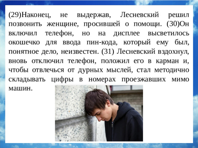(29)Наконец, не выдержав, Лесневский решил позвонить женщине, просившей о помощи. (30)Он включил телефон, но на дисплее высветилось окошечко для ввода пин-кода, который ему был, понятное дело, неизвестен. (31) Лесневский вздохнул, вновь отключил телефон, положил его в карман и, чтобы отвлечься от дурных мыслей, стал методично складывать цифры в номерах проезжавших мимо машин.