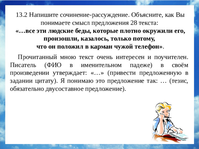 13.2 Напишите сочинение-рассуждение. Объясните, как Вы понимаете смысл предложения 28 текста:  «…все эти людские беды, которые плотно окружили его, произошли, казалось, только потому, что он положил в карман чужой телефон» . Прочитанный мною текст очень интересен и поучителен. А.В.Гридин в своём произведении утверждает: «…все эти людские беды… произошли, казалось, только потому, что он положил в карман чужой телефон». Я понимаю это предложение так: безнравственные поступки приводят к душевным мукам. Проснувшаяся совесть не даёт человеку покоя. Прочитанный мною текст очень интересен и поучителен. Писатель (ФИО в именительном падеже) в своём произведении утверждает: «…» (привести предложенную в задании цитату). Я понимаю это предложение так: … (тезис, обязательно двусоставное предложение).