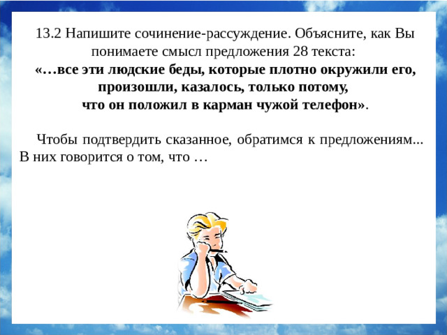 13.2 Напишите сочинение-рассуждение. Объясните, как Вы понимаете смысл предложения 28 текста:  «…все эти людские беды, которые плотно окружили его, произошли, казалось, только потому, что он положил в карман чужой телефон» . Чтобы подтвердить сказанное, обратимся к предложениям... В них говорится о том, что … Чтобы подтвердить сказанное, обратимся к предложениям 19 – 20. Лесневский испытал чувство страха, когда понял, что оставшаяся без телефона девушка не знает о случившейся в семье беде. Это говорит о том, что оноше было стыдно за свой поступок.