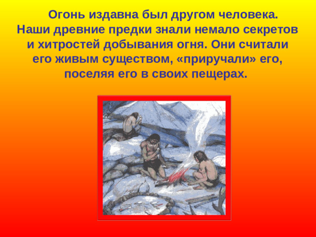Огонь издавна был другом человека. Наши древние предки знали немало секретов и хитростей  добывания огня. Они считали его живым существом, «приручали» его, поселяя его в своих пещерах.