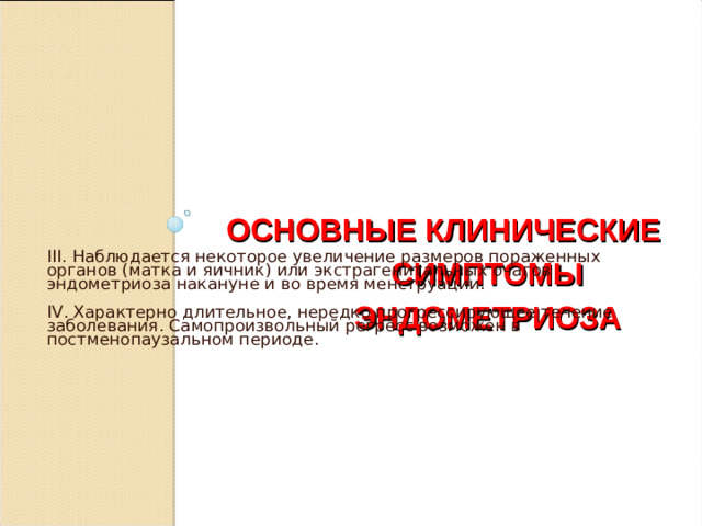 ОСНОВНЫЕ КЛИНИЧЕСКИЕ СИМПТОМЫ ЭНДОМЕТРИОЗА III. Наблюдается некоторое увеличение размеров пораженных органов (матка и яичник) или экстрагенитальных очагов эндометриоза накануне и во время менструации. IV . Характерно длительное, нередко прогрессирующее течение заболевания. Самопроизвольный регресс возможен в постменопаузальном периоде.