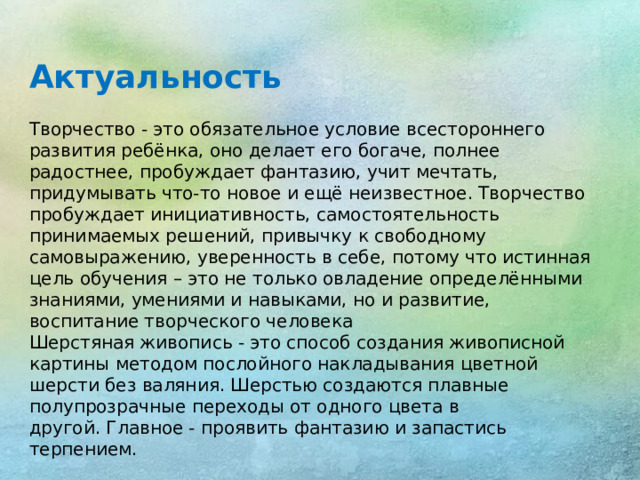 Актуальность Творчество - это обязательное условие всестороннего развития ребёнка, оно делает его богаче, полнее радостнее, пробуждает фантазию, учит мечтать, придумывать что-то новое и ещё неизвестное. Творчество пробуждает инициативность, самостоятельность принимаемых решений, привычку к свободному самовыражению, уверенность в себе, потому что истинная цель обучения – это не только овладение определёнными знаниями, умениями и навыками, но и развитие, воспитание творческого человека Шерстяная живопись - это способ создания живописной картины методом послойного накладывания цветной шерсти без валяния. Шерстью создаются плавные полупрозрачные переходы от одного цвета в другой. Главное - проявить фантазию и запастись терпением.
