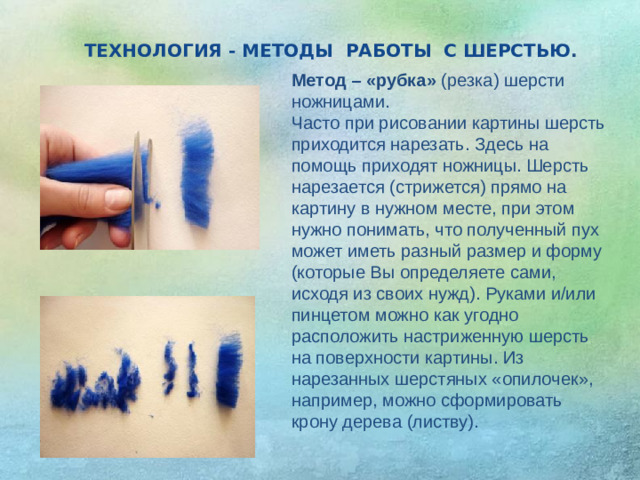 ТЕХНОЛОГИЯ - МЕТОДЫ РАБОТЫ С ШЕРСТЬЮ . Метод – «рубка» (резка) шерсти ножницами.  Часто при рисовании картины шерсть приходится нарезать. Здесь на помощь приходят ножницы. Шерсть нарезается (стрижется) прямо на картину в нужном месте, при этом нужно понимать, что полученный пух может иметь разный размер и форму (которые Вы определяете сами, исходя из своих нужд). Руками и/или пинцетом можно как угодно расположить настриженную шерсть на поверхности картины. Из нарезанных шерстяных «опилочек», например, можно сформировать крону дерева (листву).