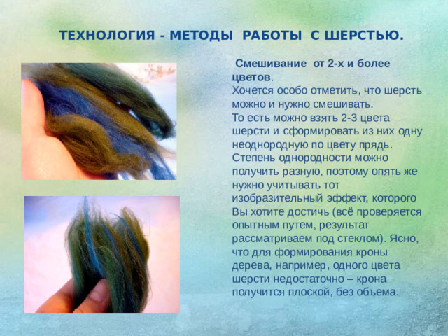 ТЕХНОЛОГИЯ - МЕТОДЫ РАБОТЫ С ШЕРСТЬЮ .  Смешивание  от 2-х и более цветов . Хочется особо отметить, что шерсть можно и нужно смешивать. То есть можно взять 2-3 цвета шерсти и сформировать из них одну неоднородную по цвету прядь. Степень однородности можно получить разную, поэтому опять же нужно учитывать тот изобразительный эффект, которого Вы хотите достичь (всё проверяется опытным путем, результат рассматриваем под стеклом). Ясно, что для формирования кроны дерева, например, одного цвета шерсти недостаточно – крона получится плоской, без объема.   