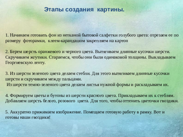 Этапы создания картины. 1. Начинаем готовить фон из нетканой бытовой салфетки голубого цвета: отрезаем ее по размеру фоторамки, клеем-карандашом закрепляем на картон 2. Берем шерсть оранжевого и черного цвета. Вытягиваем длинные кусочки шерсти. Скручиваем жгутики. Стараемся, чтобы они были одинаковой толщины. Выкладываем Георгиевскую ленту. 3. Из шерсти зеленого цвета делаем стебли. Для этого вытягиваем длинные кусочки шерсти и скручиваем между пальцами.  Из шерсти темно-зеленого цвета делаем листья нужной формы и раскладываем их. 4. Формируем цветы и бутоны из шерсти красного цвета. Прикладываем их к стеблям. Добавляем шерсть белого, розового цвета. Для того, чтобы оттенить цветочки гвоздики. 5. Аккуратно прижимаем изображение. Помещаем готовую работу в рамку. Вот и готовы наши гвоздики!