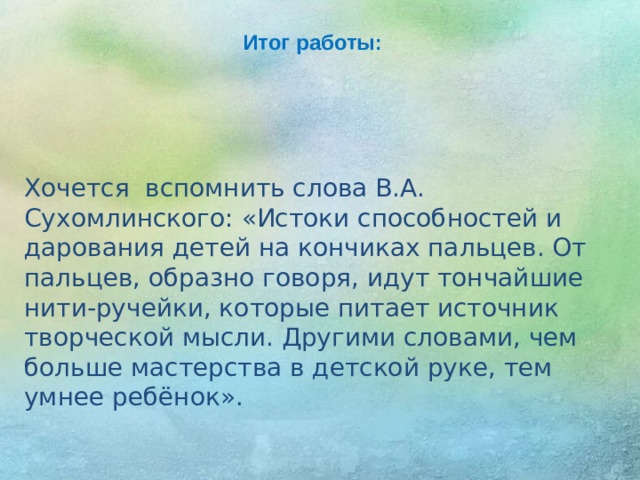 Итог работы: Хочется вспомнить слова В.А. Сухомлинского: «Истоки способностей и дарования детей на кончиках пальцев. От пальцев, образно говоря, идут тончайшие нити-ручейки, которые питает источник творческой мысли. Другими словами, чем больше мастерства в детской руке, тем умнее ребёнок».