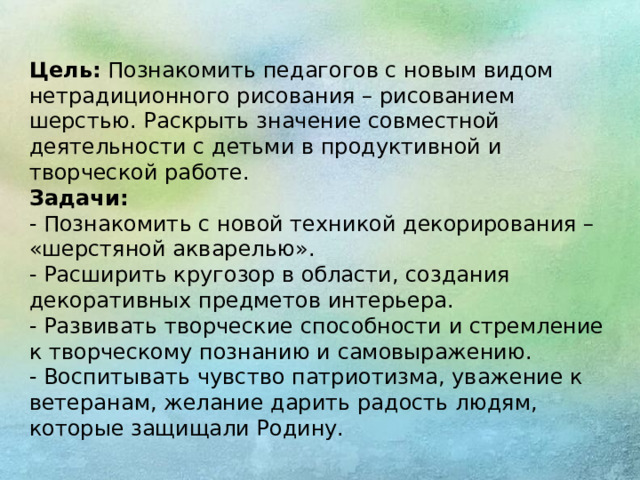 Цель:  Познакомить педагогов с новым видом нетрадиционного рисования – рисованием шерстью. Раскрыть значение совместной деятельности с детьми в продуктивной и творческой работе. Задачи: - Познакомить с новой техникой декорирования – «шерстяной акварелью». - Расширить кругозор в области, создания декоративных предметов интерьера. - Развивать творческие способности и стремление к творческому познанию и самовыражению. - Воспитывать чувство патриотизма, уважение к ветеранам, желание дарить радость людям, которые защищали Родину.