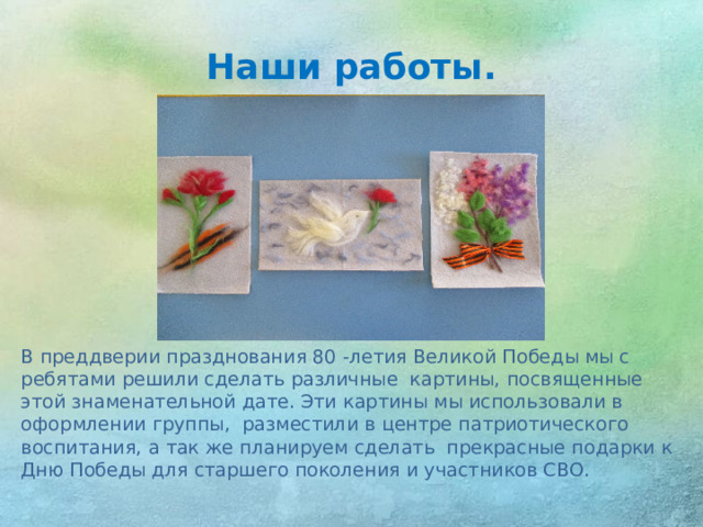 Наши работы. В преддверии празднования 80 -летия Великой Победы мы с ребятами решили сделать различные картины, посвященные этой знаменательной дате. Эти картины мы использовали в оформлении группы, разместили в центре патриотического воспитания, а так же планируем сделать прекрасные подарки к Дню Победы для старшего поколения и участников СВО.