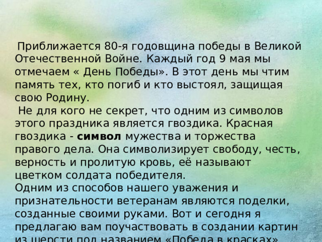   Приближается 80-я годовщина победы в Великой Отечественной Войне. Каждый год 9 мая мы отмечаем « День Победы». В этот день мы чтим память тех, кто погиб и кто выстоял, защищая свою Родину.  Не для кого не секрет, что одним из символов этого праздника является гвоздика. Красная гвоздика -  символ  мужества и торжества правого дела. Она символизирует свободу, честь, верность и пролитую кровь, её называют цветком солдата победителя. Одним из способов нашего уважения и признательности ветеранам являются поделки, созданные своими руками. Вот и сегодня я предлагаю вам поучаствовать в создании картин из шерсти под названием «Победа в красках».