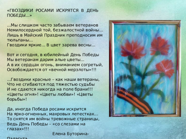 «ГВОЗДИКИ  РОСАМИ  ИСКРЯТСЯ  В  ДЕНЬ  ПОБЕДЫ...»   ...Мы слишком часто забываем ветеранов  Немилосердной той, безжалостной войны...  Лишь в Майский Праздник преподносим им тюльпаны...  Гвоздики яркие... В цвет зарева весны...   Вот и сегодня, в юбилейный День Победы  Мы ветеранам дарим алые цветы...  А в их сердцах огонь, вниманием согретый,  Освобождается от «вечной мерзлоты»!!!   ...Гвоздики красные – как наши ветераны,  Что не сгибаются под тяжестью судьбы  И не сдаются никогда на поле брани!!!  «Цветы огня»! «Цветы любви»! «Цветы борьбы»!   Да, иногда Победа росами искрится  На ярко-огненных, махровых лепестках...  То снятся им войны тревожные страницы,  Ведь День Победы – «со слезами на глазах»!!!  Елена Буторина-Палагута