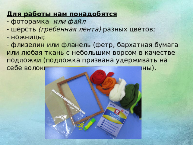 Для работы нам понадобятся - фоторамка  или файл - шерсть  (гребенная лента)  разных цветов; - ножницы; - флизелин или фланель (фетр, бархатная бумага или любая ткань с небольшим ворсом в качестве подложки (подложка призвана удерживать на себе волокна шерсти ,  это основа картины).