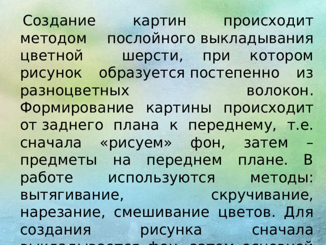   Создание картин происходит методом послойного выкладывания цветной шерсти, при котором рисунок образуется постепенно из разноцветных волокон. Формирование картины происходит от заднего плана к переднему, т.е. сначала «рисуем» фон, затем – предметы на переднем плане. В работе используются методы: вытягивание, скручивание, нарезание, смешивание цветов. Для создания рисунка сначала выкладывается фон, затем основной рисунок. Затем работа оформляется под фоторамку. 
