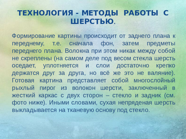 ТЕХНОЛОГИЯ - МЕТОДЫ РАБОТЫ С ШЕРСТЬЮ . Формирование картины происходит от заднего плана к переднему, т.е. сначала фон, затем предметы переднего плана. Волокна при этом никак между собой не скреплены (на самом деле под весом стекла шерсть оседает, уплотняется и слои достаточно крепко держатся друг за друга, но всё же это не валяние). Готовая картина представляет собой многослойный рыхлый пирог из волокон шерсти, заключенный в жесткий каркас с двух сторон – стекло и задник (см. фото ниже). Иными словами, сухая непряденая шерсть выкладывается на тканевую основу под стекло. 