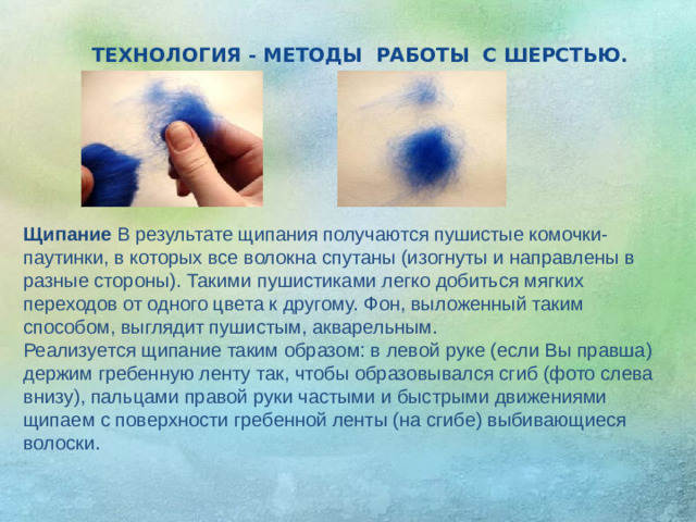 ТЕХНОЛОГИЯ - МЕТОДЫ РАБОТЫ С ШЕРСТЬЮ . Щипание В результате щипания получаются пушистые комочки-паутинки, в которых все волокна спутаны (изогнуты и направлены в разные стороны). Такими пушистиками легко добиться мягких переходов от одного цвета к другому. Фон, выложенный таким способом, выглядит пушистым, акварельным. Реализуется щипание таким образом: в левой руке (если Вы правша) держим гребенную ленту так, чтобы образовывался сгиб (фото слева внизу), пальцами правой руки частыми и быстрыми движениями щипаем с поверхности гребенной ленты (на сгибе) выбивающиеся волоски.