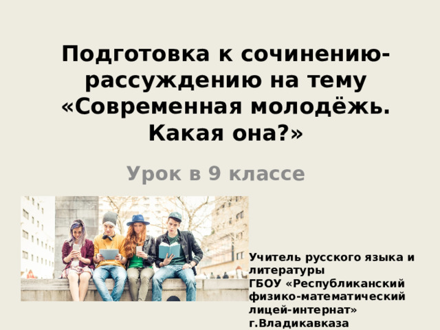 Подготовка к сочинению-рассуждению на тему «Современная молодёжь. Какая она?» Урок в 9 классе Учитель русского языка и литературы ГБОУ «Республиканский физико-математический лицей-интернат» г.Владикавказа Чельдиева Залина Хазбатровна