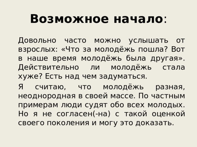 Возможное начало :   Довольно часто можно услышать от взрослых: «Что за молодёжь пошла? Вот в наше время молодёжь была другая». Действительно ли молодёжь стала хуже? Есть над чем задуматься.   Я считаю, что молодёжь разная, неоднородная в своей массе. По частным примерам люди судят обо всех молодых. Но я не согласен(-на) с такой оценкой своего поколения и могу это доказать.